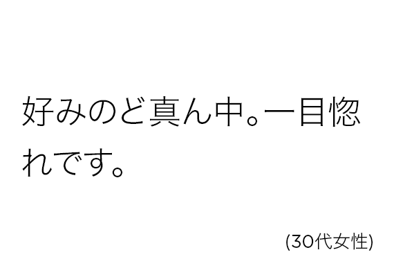 好みのど真ん中。一目惚れです。(30代女性)