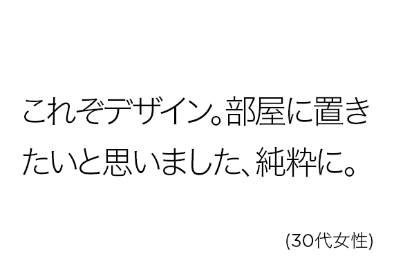 これぞデザイン。部屋に置きたいと思いました、純粋に。(30代女性)