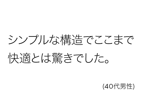 シンプルな構造でここまで快適とは驚きでした。(40代男性)