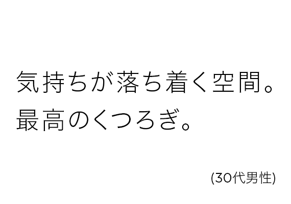 気持ちが落ち着く空間。最高のくつろぎ。(30代男性)