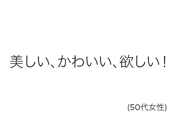 美しい、かわいい、欲しい！(50代女性)