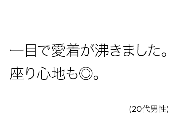 一目で愛着が沸きました。座り心地も◎。(20代男性)