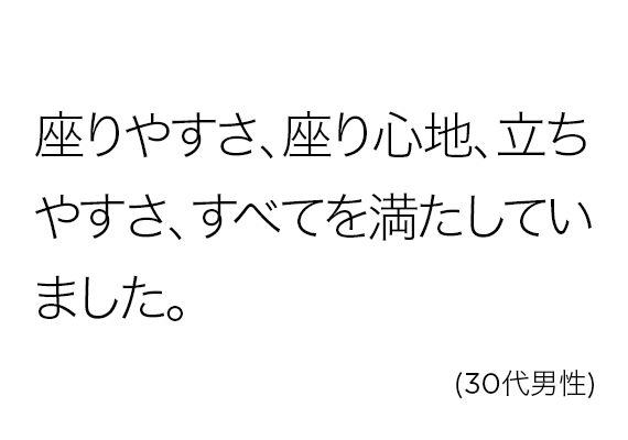 座りやすさ、座り心地、立ちやすさ、すべてを満たしていました。(30代男性)