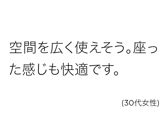 空間を広く使えそう。座った感じも快適です。(30代女性)