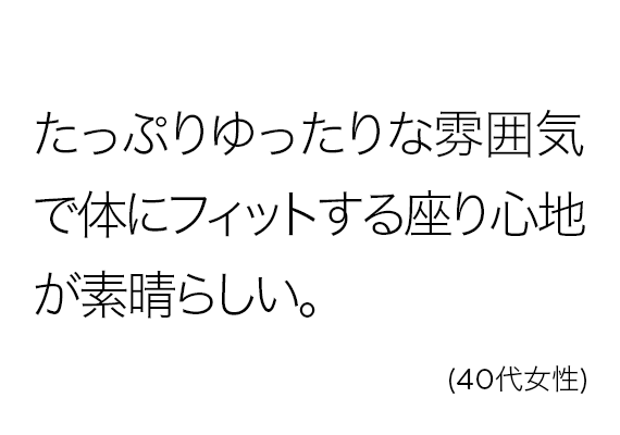 たっぷりゆったりな雰囲気で体にフィットする座り心地が素晴らしい。(40代女性)