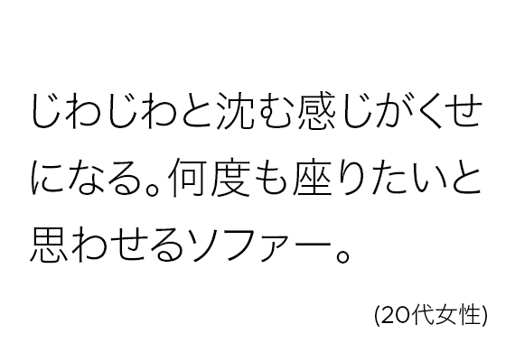 じわじわと沈む感じがくせになる。何度も座りたいと思わせるソファー。(20代女性)