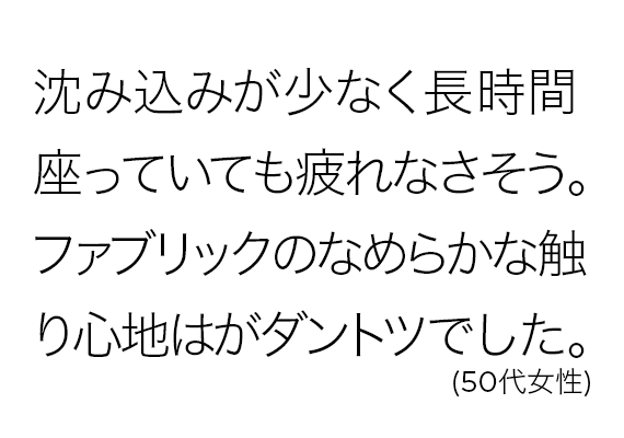 沈み込みが少なく長時間座っていても疲れなさそう。ファブリックのなめらかな触り心地はがダントツでした。(50代女性)