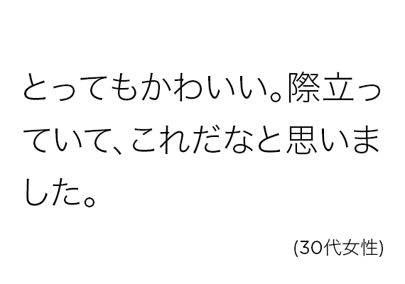 とってもかわいい。際立っていて、これだなと思いました。(30代女性)