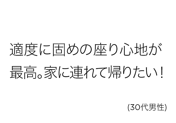 適度に固めの座り心地が最高。家に連れて帰りたい！(30代男性)